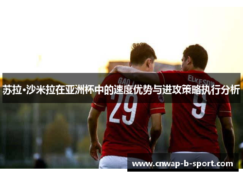 苏拉·沙米拉在亚洲杯中的速度优势与进攻策略执行分析 苏拉·沙米拉在亚洲杯中的速度优势与进攻策略执行分析