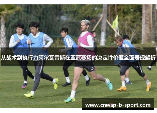 从战术到执行力阿尔瓦雷斯在亚冠赛场的决定性价值全面表现解析