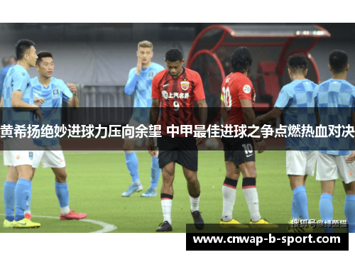 黄希扬绝妙进球力压向余望 中甲最佳进球之争点燃热血对决