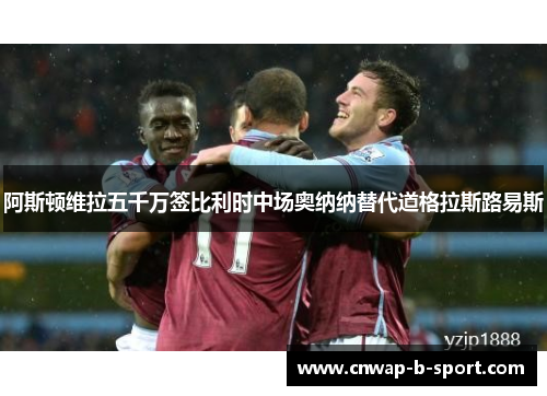 阿斯顿维拉五千万签比利时中场奥纳纳替代道格拉斯路易斯 阿斯顿维拉五千万签比利时中场奥纳纳替代道格拉斯路易斯
