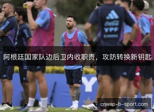阿根廷国家队边后卫内收职责，攻防转换新钥匙